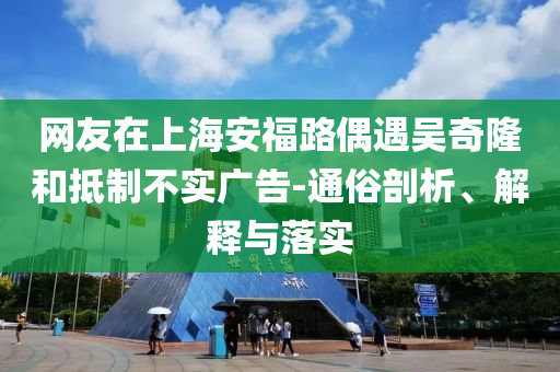 網(wǎng)友在上海安福路偶遇吳奇隆和抵制不實廣告-通俗剖析、解釋與落實