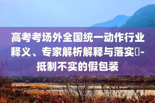 高考考場外全國統(tǒng)一動作行業(yè)釋義、專家解析解釋與落實?-抵制不實的假包裝