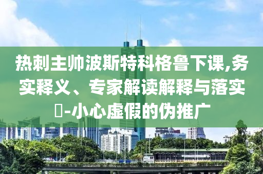 熱刺主帥波斯特科格魯下課,務(wù)實(shí)釋義、專(zhuān)家解讀解釋與落實(shí)?-小心虛假的偽推廣