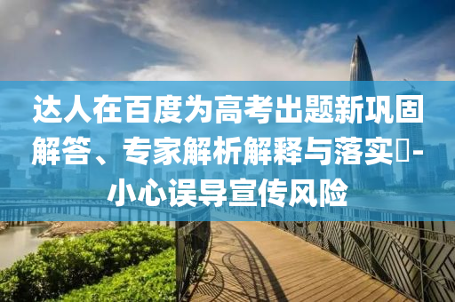 達(dá)人在百度為高考出題新鞏固解答、專(zhuān)家解析解釋與落實(shí)?-小心誤導(dǎo)宣傳風(fēng)險(xiǎn)