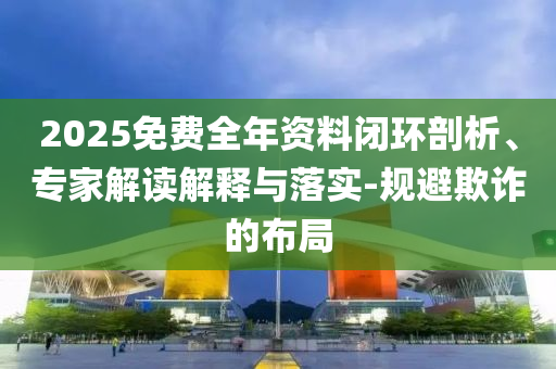 2025免費全年資料閉環(huán)剖析、專家解讀解釋與落實-規(guī)避欺詐的布局