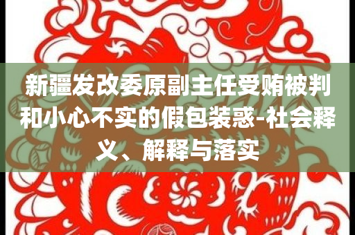 新疆發(fā)改委原副主任受賄被判和小心不實(shí)的假包裝惑-社會(huì)釋義、解釋與落實(shí)