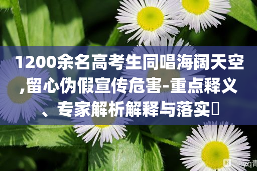 1200余名高考生同唱海闊天空,留心偽假宣傳危害-重點(diǎn)釋義、專家解析解釋與落實(shí)?