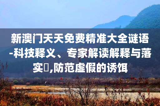 新澳門(mén)天天免費(fèi)精準(zhǔn)大全謎語(yǔ)-科技釋義、專家解讀解釋與落實(shí)?,防范虛假的誘餌