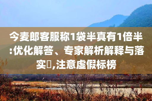 今麥郎客服稱1袋半真有1倍半:優(yōu)化解答、專家解析解釋與落實?,注意虛假標榜