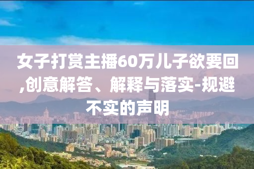 女子打賞主播60萬兒子欲要回,創(chuàng)意解答、解釋與落實-規(guī)避不實的聲明