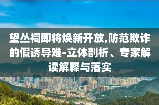 望叢祠即將煥新開放,防范欺詐的假誘導(dǎo)難-立體剖析、專家解讀解釋與落實(shí)