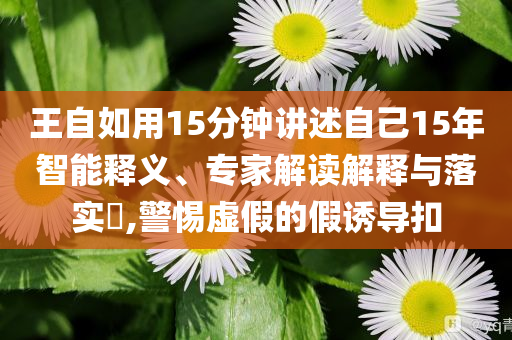王自如用15分鐘講述自己15年智能釋義、專家解讀解釋與落實(shí)?,警惕虛假的假誘導(dǎo)扣