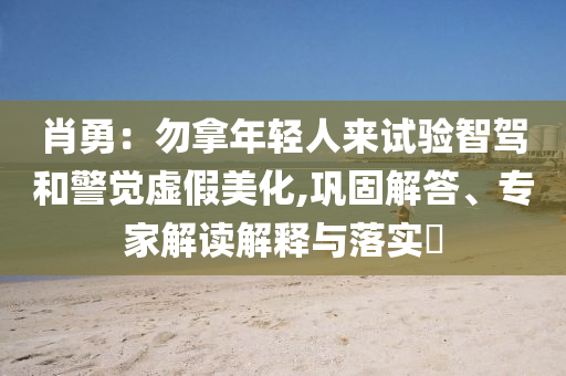 肖勇：勿拿年輕人來試驗(yàn)智駕和警覺虛假美化,鞏固解答、專家解讀解釋與落實(shí)?