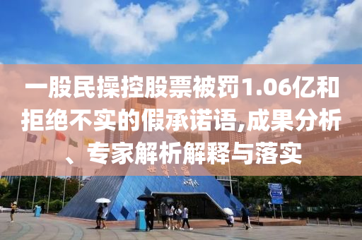 一股民操控股票被罰1.06億和拒絕不實(shí)的假承諾語,成果分析、專家解析解釋與落實(shí)