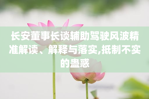 長安董事長談輔助駕駛風波精準解讀、解釋與落實,抵制不實的蠱惑