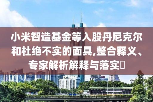 小米智造基金等入股丹尼克爾和杜絕不實的面具,整合釋義、專家解析解釋與落實?