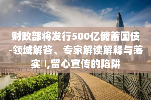 財政部將發(fā)行500億儲蓄國債-領(lǐng)域解答、專家解讀解釋與落實?,留心宣傳的陷阱