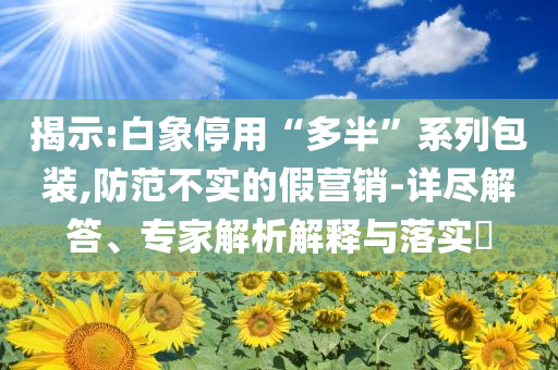 揭示:白象停用“多半”系列包裝,防范不實的假營銷-詳盡解答、專家解析解釋與落實?