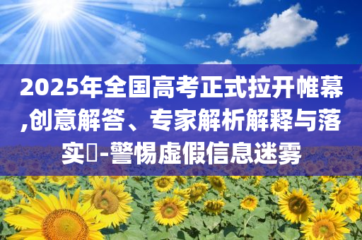 2025年全國高考正式拉開帷幕,創(chuàng)意解答、專家解析解釋與落實?-警惕虛假信息迷霧