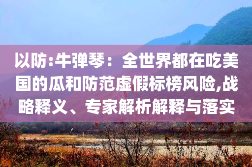 以防:牛彈琴：全世界都在吃美國的瓜和防范虛假標榜風險,戰(zhàn)略釋義、專家解析解釋與落實