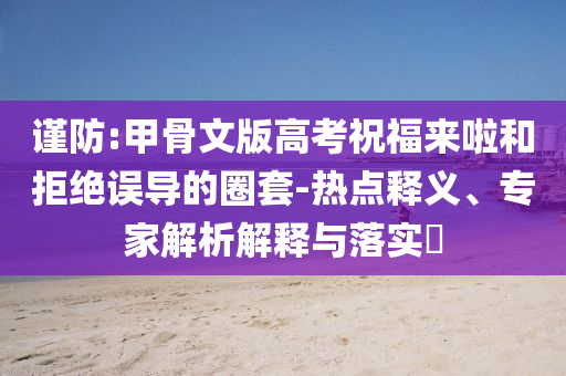 謹防:甲骨文版高考祝福來啦和拒絕誤導的圈套-熱點釋義、專家解析解釋與落實?