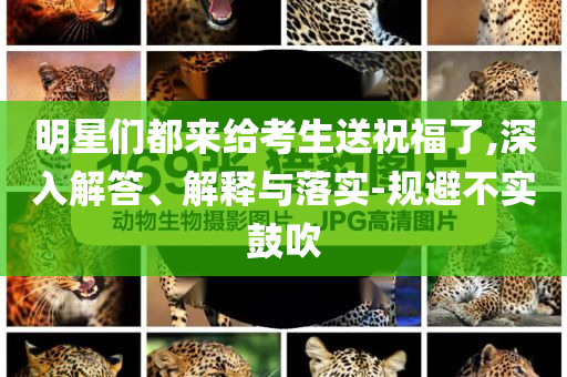 明星們都來給考生送祝福了,深入解答、解釋與落實-規(guī)避不實鼓吹