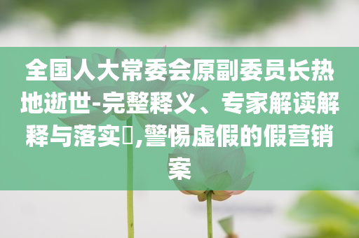 全國人大常委會原副委員長熱地逝世-完整釋義、專家解讀解釋與落實?,警惕虛假的假營銷案