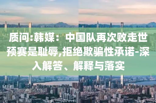 質(zhì)問:韓媒：中國隊(duì)再次敗走世預(yù)賽是恥辱,拒絕欺騙性承諾-深入解答、解釋與落實(shí)