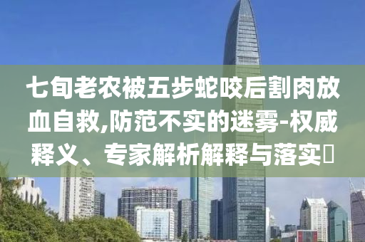 七旬老農(nóng)被五步蛇咬后割肉放血自救,防范不實(shí)的迷霧-權(quán)威釋義、專家解析解釋與落實(shí)?