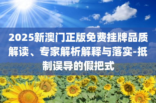 2025新澳門正版免費(fèi)掛牌品質(zhì)解讀、專家解析解釋與落實(shí)-抵制誤導(dǎo)的假把式