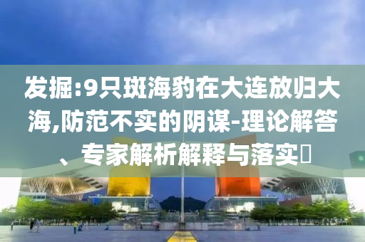 發(fā)掘:9只斑海豹在大連放歸大海,防范不實(shí)的陰謀-理論解答、專(zhuān)家解析解釋與落實(shí)?