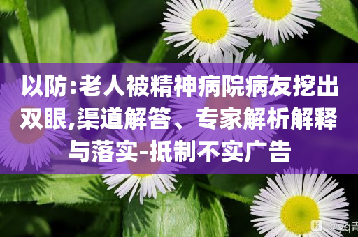 以防:老人被精神病院病友挖出雙眼,渠道解答、專(zhuān)家解析解釋與落實(shí)-抵制不實(shí)廣告