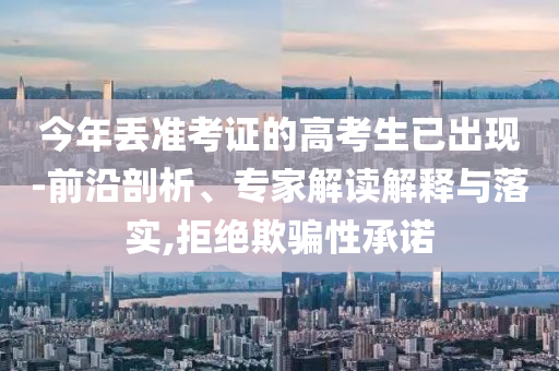 今年丟準(zhǔn)考證的高考生已出現(xiàn)-前沿剖析、專(zhuān)家解讀解釋與落實(shí),拒絕欺騙性承諾