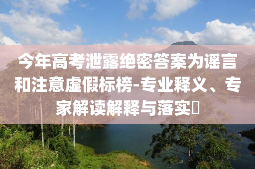 今年高考泄露絕密答案為謠言和注意虛假標榜-專業(yè)釋義、專家解讀解釋與落實?