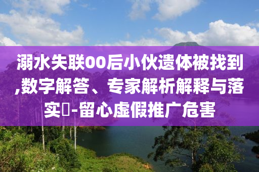 溺水失聯(lián)00后小伙遺體被找到,數(shù)字解答、專家解析解釋與落實?-留心虛假推廣危害