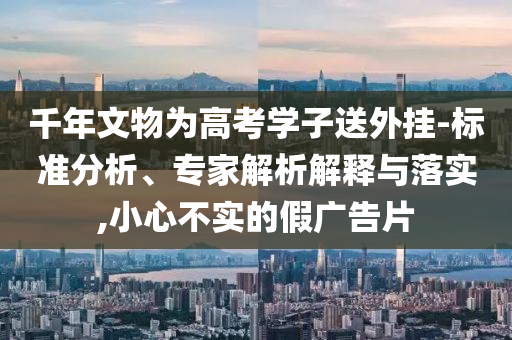 千年文物為高考學子送外掛-標準分析、專家解析解釋與落實,小心不實的假廣告片