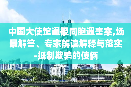 中國大使館通報同胞遇害案,場景解答、專家解讀解釋與落實-抵制欺騙的伎倆