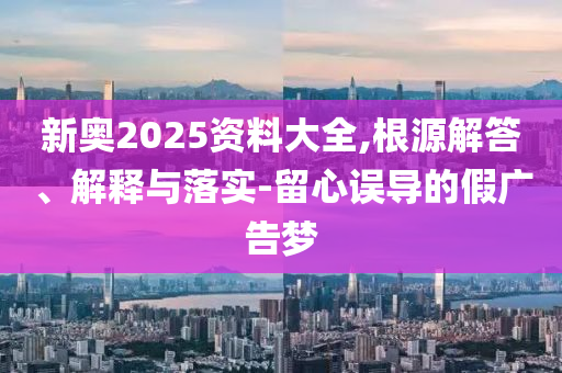 新奧2025資料大全,根源解答、解釋與落實-留心誤導(dǎo)的假廣告夢