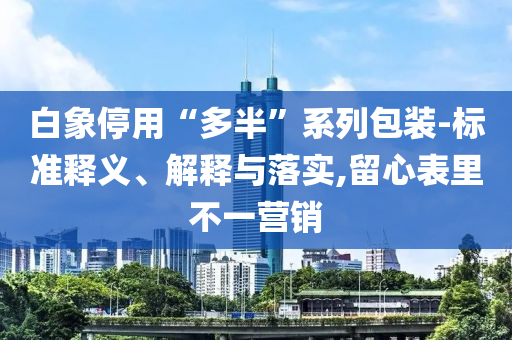 白象停用“多半”系列包裝-標(biāo)準(zhǔn)釋義、解釋與落實(shí),留心表里不一營(yíng)銷