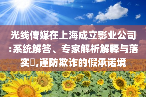 光線傳媒在上海成立影業(yè)公司:系統(tǒng)解答、專家解析解釋與落實(shí)?,謹(jǐn)防欺詐的假承諾境