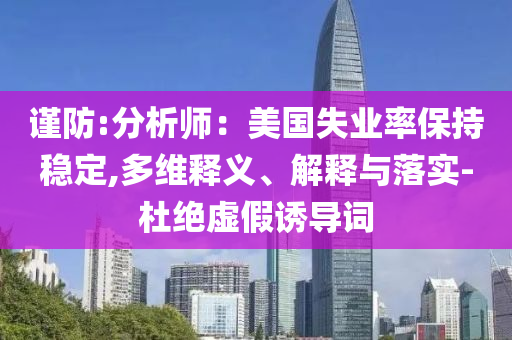 謹(jǐn)防:分析師：美國(guó)失業(yè)率保持穩(wěn)定,多維釋義、解釋與落實(shí)-杜絕虛假誘導(dǎo)詞
