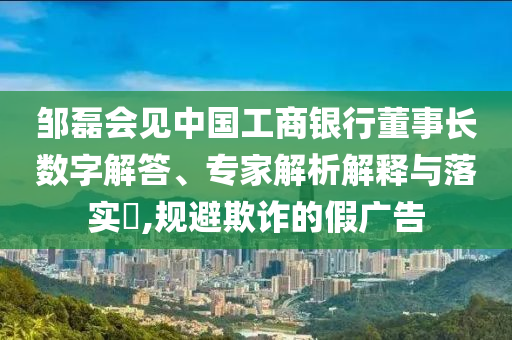 鄒磊會(huì)見(jiàn)中國(guó)工商銀行董事長(zhǎng)數(shù)字解答、專家解析解釋與落實(shí)?,規(guī)避欺詐的假?gòu)V告