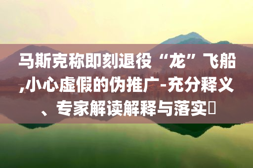 馬斯克稱即刻退役“龍”飛船,小心虛假的偽推廣-充分釋義、專家解讀解釋與落實(shí)?