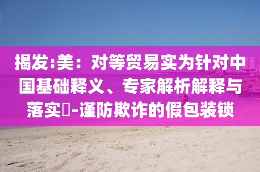 揭發(fā):美：對等貿(mào)易實為針對中國基礎(chǔ)釋義、專家解析解釋與落實?-謹(jǐn)防欺詐的假包裝鎖