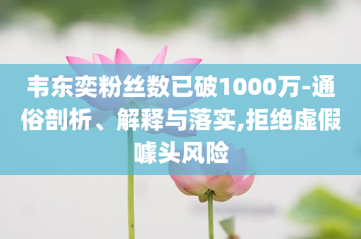韋東奕粉絲數(shù)已破1000萬-通俗剖析、解釋與落實,拒絕虛假噱頭風(fēng)險