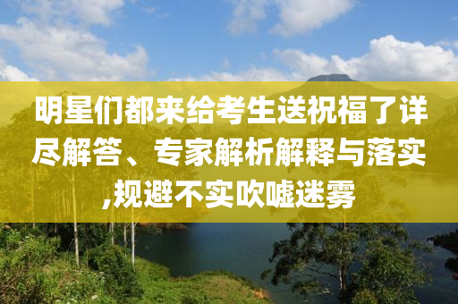 明星們都來(lái)給考生送祝福了詳盡解答、專家解析解釋與落實(shí),規(guī)避不實(shí)吹噓迷霧