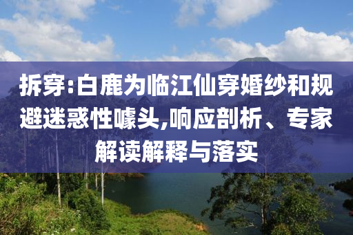 拆穿:白鹿為臨江仙穿婚紗和規(guī)避迷惑性噱頭,響應(yīng)剖析、專家解讀解釋與落實(shí)