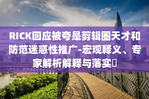 RICK回應(yīng)被夸是剪輯圈天才和防范迷惑性推廣-宏觀釋義、專家解析解釋與落實(shí)?