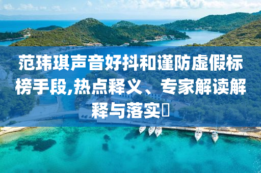 范瑋琪聲音好抖和謹(jǐn)防虛假標(biāo)榜手段,熱點(diǎn)釋義、專家解讀解釋與落實(shí)?