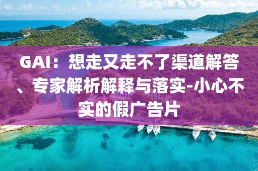 GAI：想走又走不了渠道解答、專家解析解釋與落實(shí)-小心不實(shí)的假?gòu)V告片