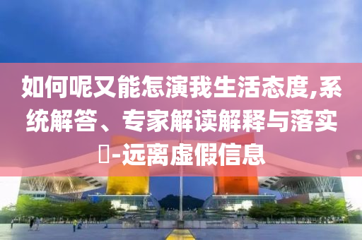 如何呢又能怎演我生活態(tài)度,系統(tǒng)解答、專家解讀解釋與落實?-遠離虛假信息