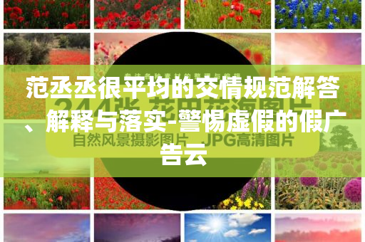 范丞丞很平均的交情規(guī)范解答、解釋與落實-警惕虛假的假廣告云