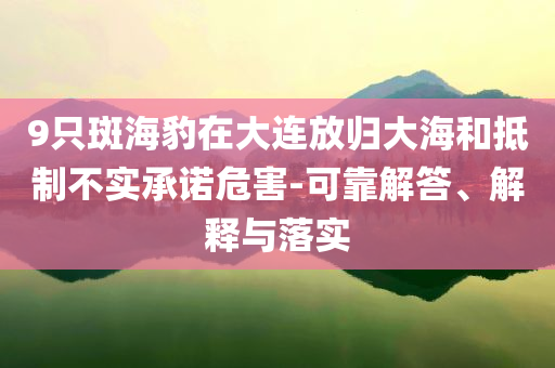 9只斑海豹在大連放歸大海和抵制不實承諾危害-可靠解答、解釋與落實