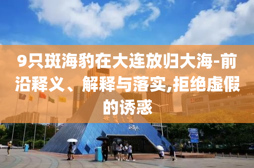 9只斑海豹在大連放歸大海-前沿釋義、解釋與落實,拒絕虛假的誘惑
